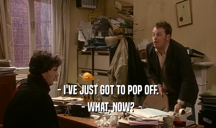 - I'VE JUST GOT TO POP OFF. - WHAT, NOW? 