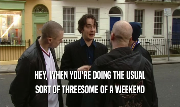 HEY, WHEN YOU'RE DOING THE USUAL SORT OF THREESOME OF A WEEKEND 