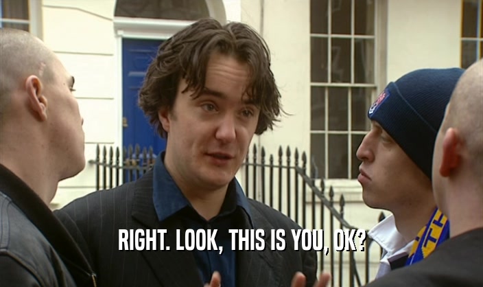 RIGHT. LOOK, THIS IS YOU, OK?  