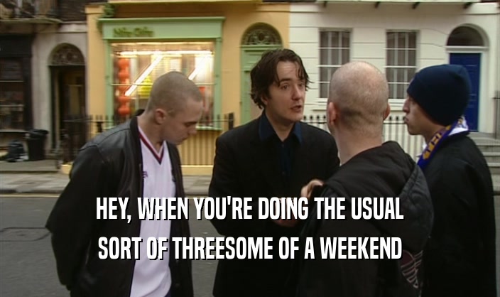 HEY, WHEN YOU'RE DOING THE USUAL SORT OF THREESOME OF A WEEKEND 