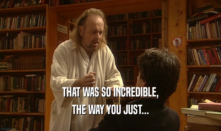 THAT WAS SO INCREDIBLE, THE WAY YOU JUST... 