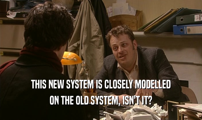 THIS NEW SYSTEM IS CLOSELY MODELLED
 ON THE OLD SYSTEM, ISN'T IT?
 