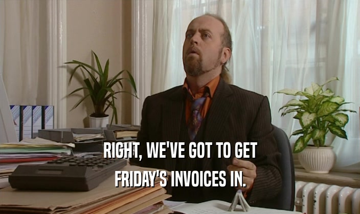 RIGHT, WE'VE GOT TO GET FRIDAY'S INVOICES IN. 