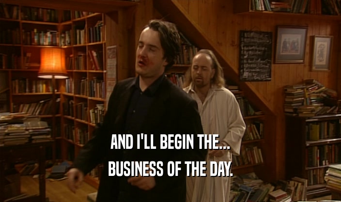 AND I'LL BEGIN THE...
 BUSINESS OF THE DAY.
 