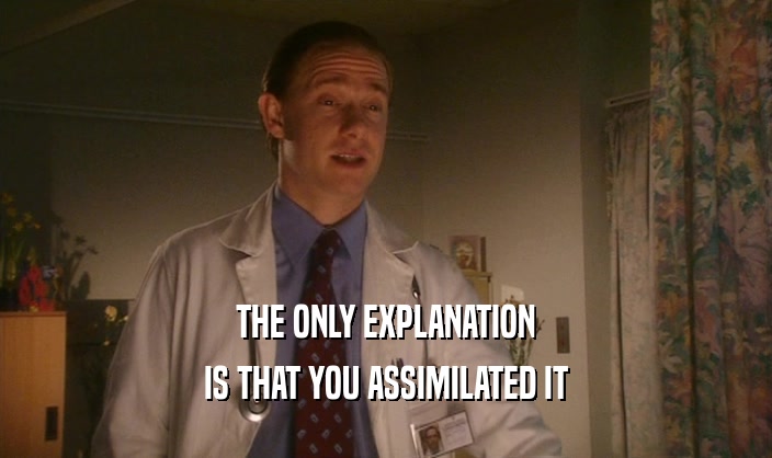 THE ONLY EXPLANATION IS THAT YOU ASSIMILATED IT 