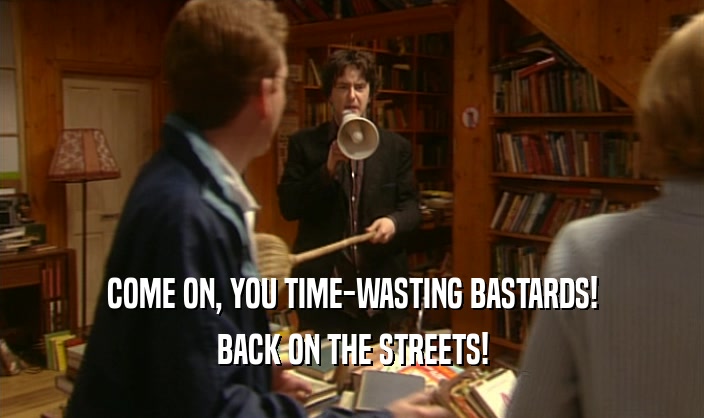 COME ON, YOU TIME-WASTING BASTARDS!
 BACK ON THE STREETS!
 