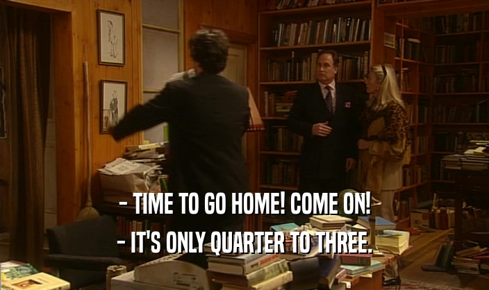 - TIME TO GO HOME! COME ON! - IT'S ONLY QUARTER TO THREE. 