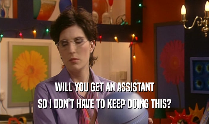 WILL YOU GET AN ASSISTANT SO I DON'T HAVE TO KEEP DOING THIS? 