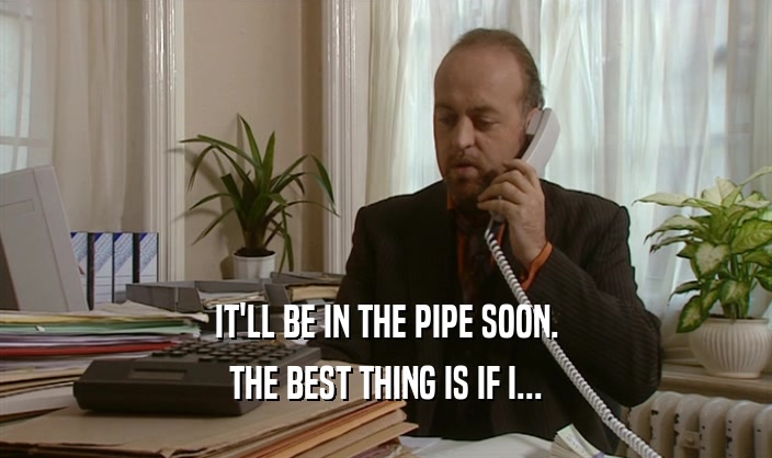 IT'LL BE IN THE PIPE SOON.
 THE BEST THING IS IF I...
 