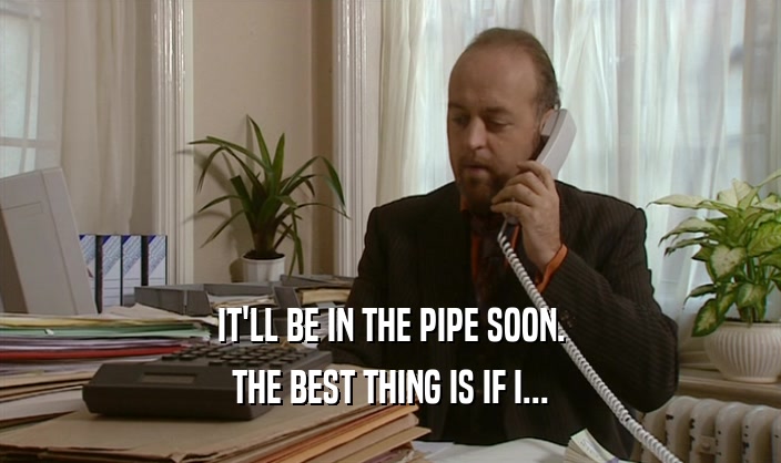 IT'LL BE IN THE PIPE SOON. THE BEST THING IS IF I... 
