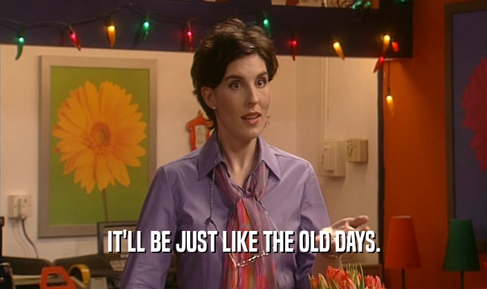 IT'LL BE JUST LIKE THE OLD DAYS.  