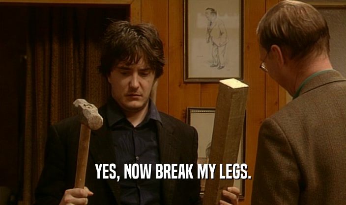 YES, NOW BREAK MY LEGS.  