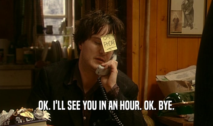 OK. I'LL SEE YOU IN AN HOUR. OK. BYE.  