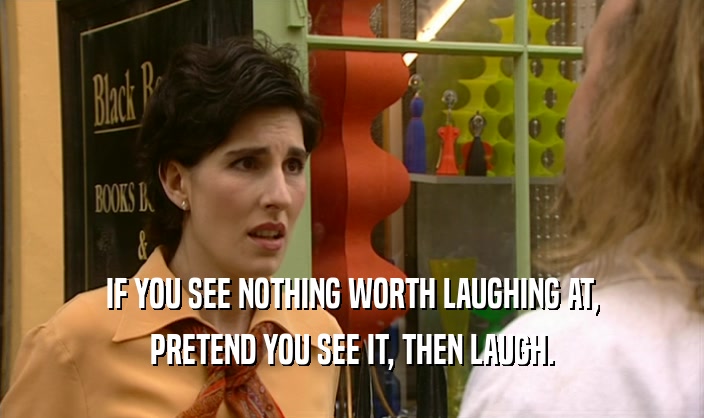 IF YOU SEE NOTHING WORTH LAUGHING AT, PRETEND YOU SEE IT, THEN LAUGH. 