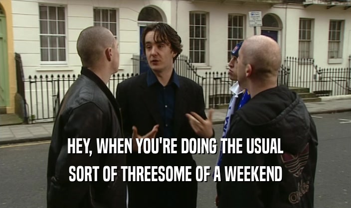 HEY, WHEN YOU'RE DOING THE USUAL SORT OF THREESOME OF A WEEKEND 
