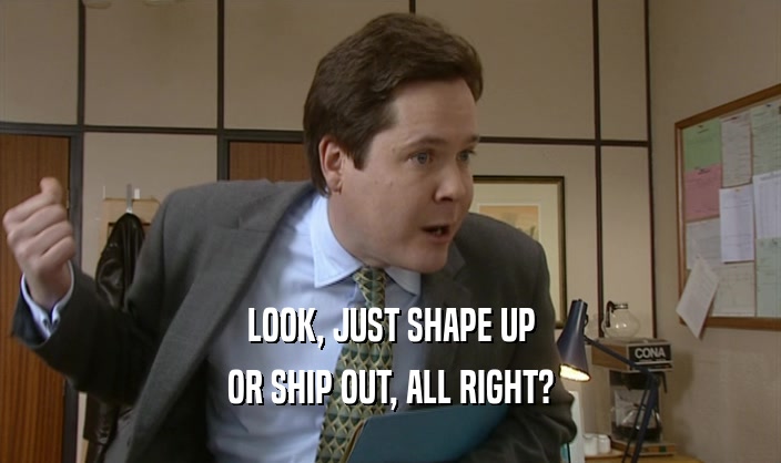 LOOK, JUST SHAPE UP OR SHIP OUT, ALL RIGHT? 