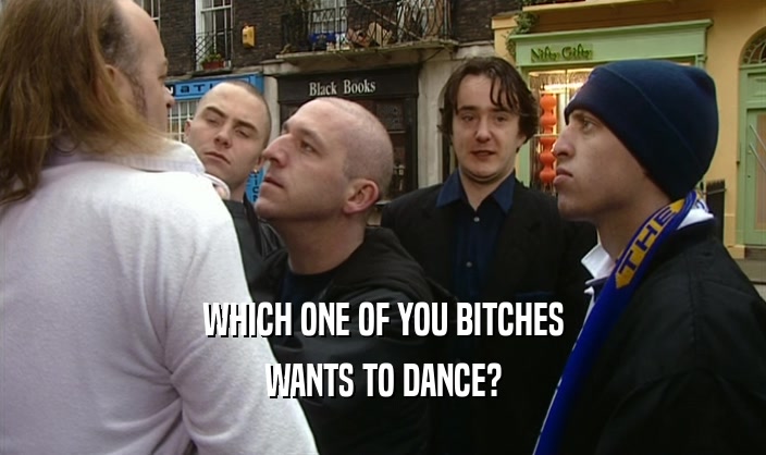 WHICH ONE OF YOU BITCHES WANTS TO DANCE? 