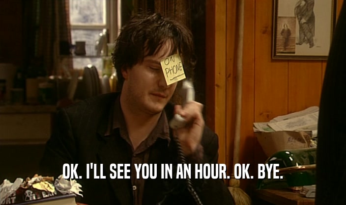OK. I'LL SEE YOU IN AN HOUR. OK. BYE.  