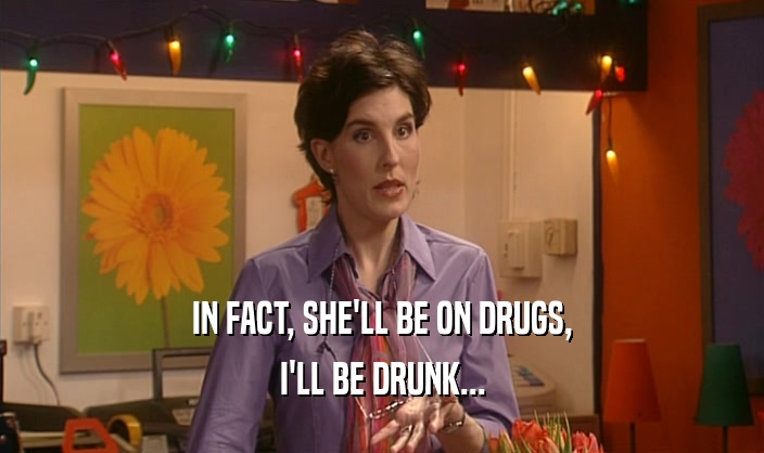 IN FACT, SHE'LL BE ON DRUGS, I'LL BE DRUNK... 