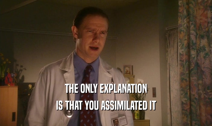 THE ONLY EXPLANATION IS THAT YOU ASSIMILATED IT 
