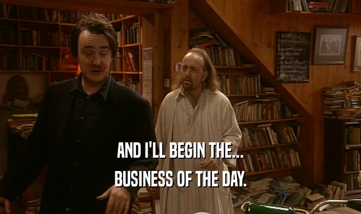 AND I'LL BEGIN THE... BUSINESS OF THE DAY. 