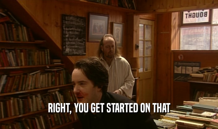 RIGHT, YOU GET STARTED ON THAT  