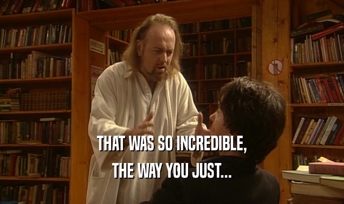 THAT WAS SO INCREDIBLE, THE WAY YOU JUST... 