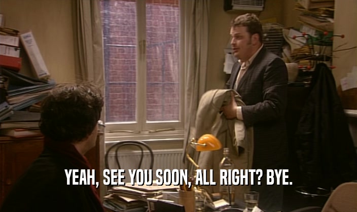 YEAH, SEE YOU SOON, ALL RIGHT? BYE.  
