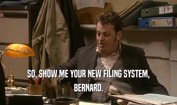 SO, SHOW ME YOUR NEW FILING SYSTEM,
 BERNARD.
 