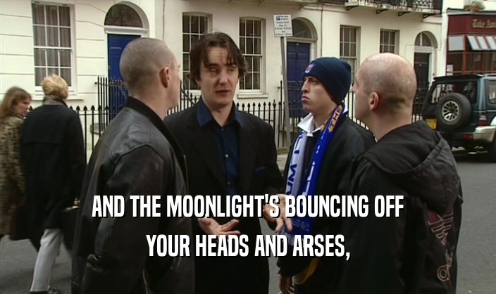 AND THE MOONLIGHT'S BOUNCING OFF YOUR HEADS AND ARSES, 