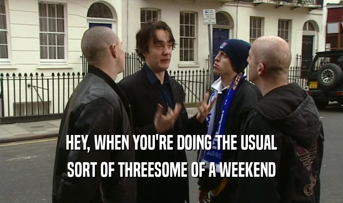 HEY, WHEN YOU'RE DOING THE USUAL SORT OF THREESOME OF A WEEKEND 