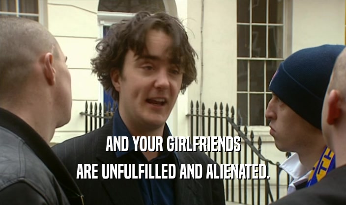 AND YOUR GIRLFRIENDS ARE UNFULFILLED AND ALIENATED. 