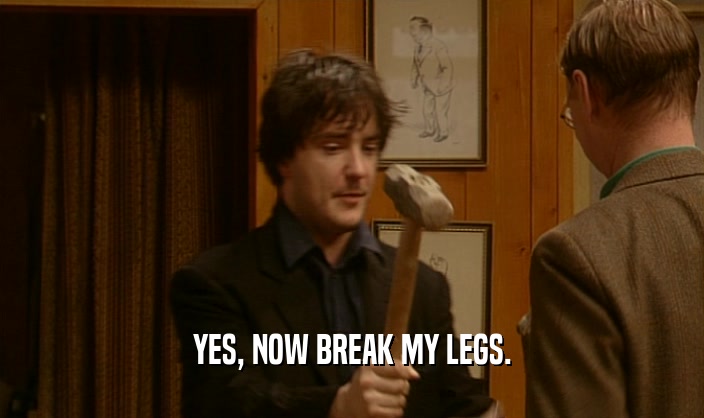 YES, NOW BREAK MY LEGS.  