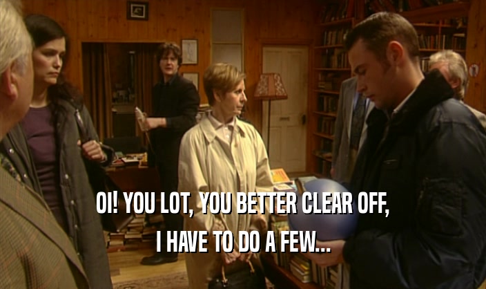 OI! YOU LOT, YOU BETTER CLEAR OFF, I HAVE TO DO A FEW... 