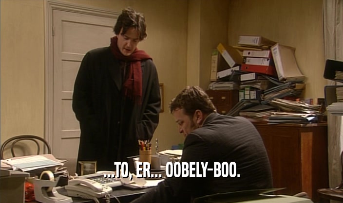...TO, ER... OOBELY-BOO.  