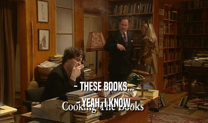 - THESE BOOKS...
 - YEAH, I KNOW.
 