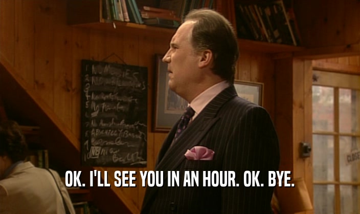 OK. I'LL SEE YOU IN AN HOUR. OK. BYE.  