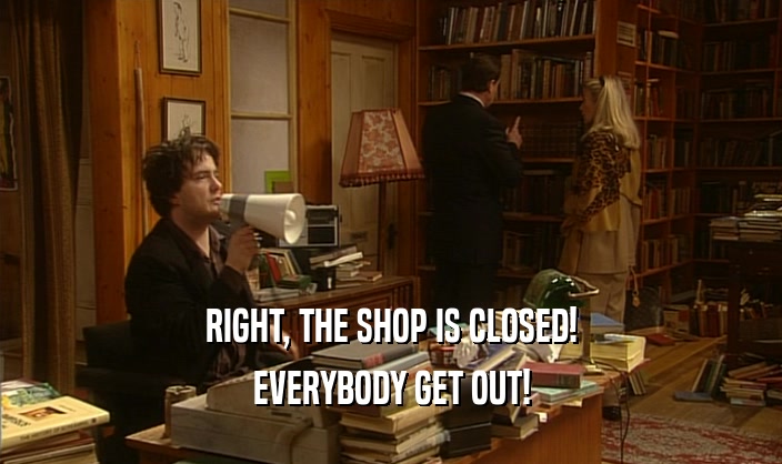 RIGHT, THE SHOP IS CLOSED! EVERYBODY GET OUT! 