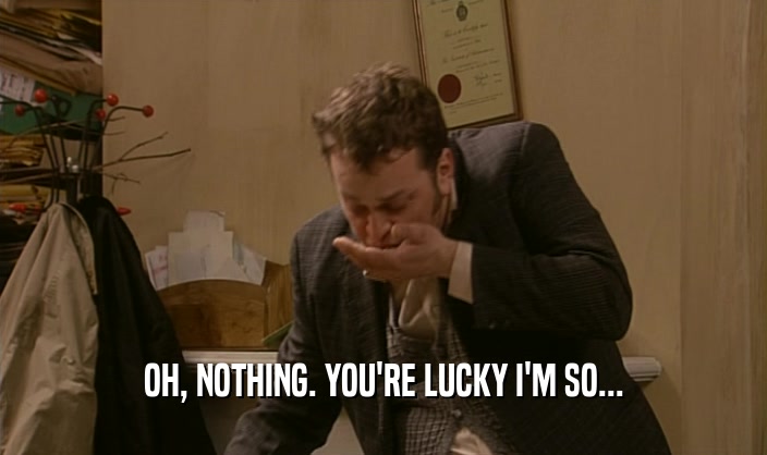 OH, NOTHING. YOU'RE LUCKY I'M SO...  