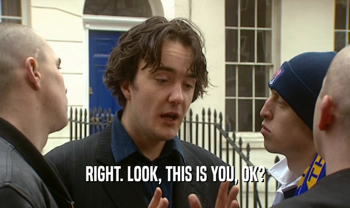 RIGHT. LOOK, THIS IS YOU, OK?  