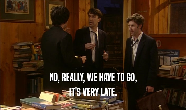 NO, REALLY, WE HAVE TO GO, IT'S VERY LATE. 