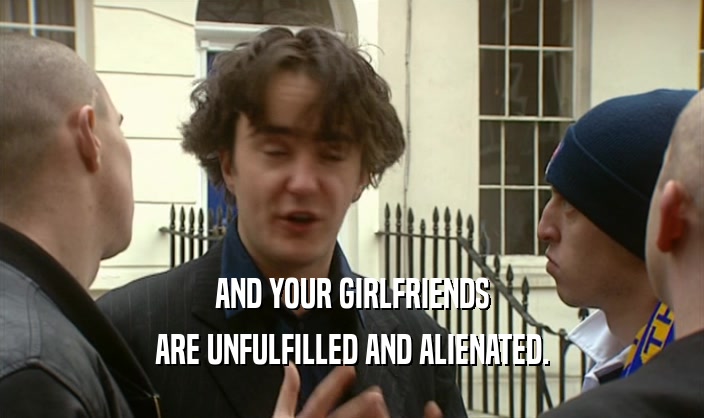 AND YOUR GIRLFRIENDS ARE UNFULFILLED AND ALIENATED. 