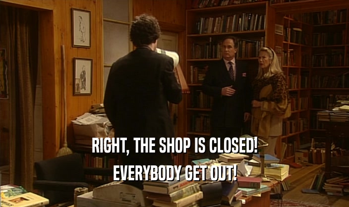 RIGHT, THE SHOP IS CLOSED! EVERYBODY GET OUT! 