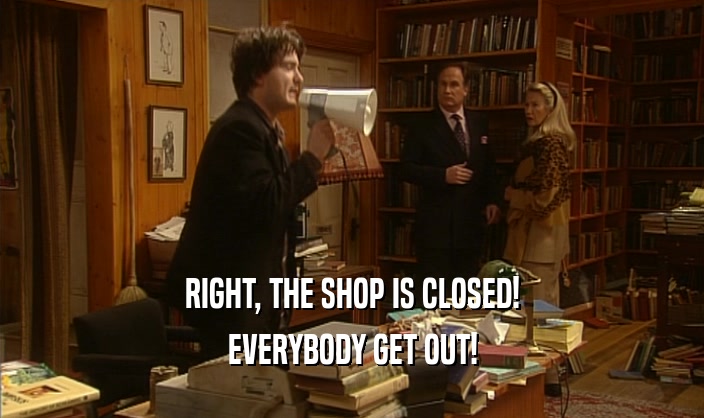 RIGHT, THE SHOP IS CLOSED! EVERYBODY GET OUT! 