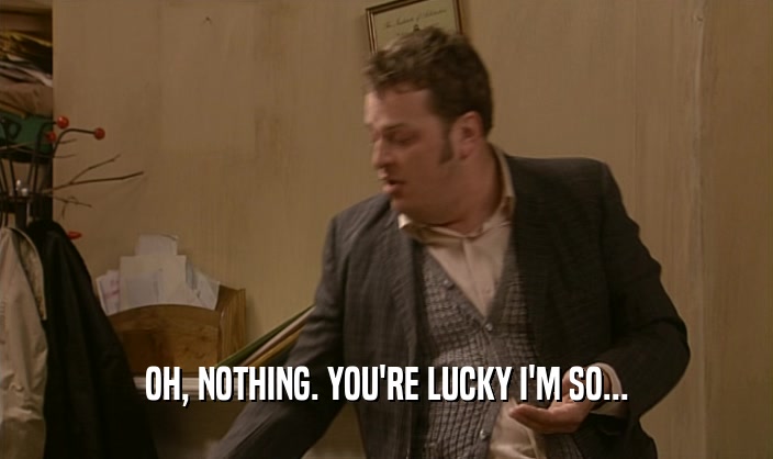 OH, NOTHING. YOU'RE LUCKY I'M SO...  