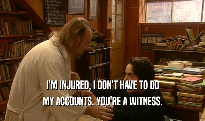 I'M INJURED, I DON'T HAVE TO DO MY ACCOUNTS. YOU'RE A WITNESS. 