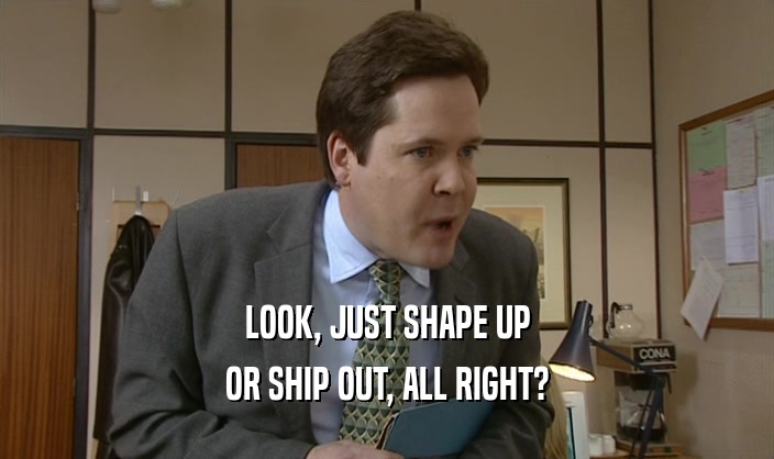 LOOK, JUST SHAPE UP OR SHIP OUT, ALL RIGHT? 