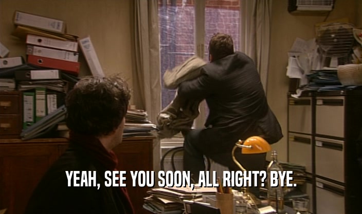 YEAH, SEE YOU SOON, ALL RIGHT? BYE.  