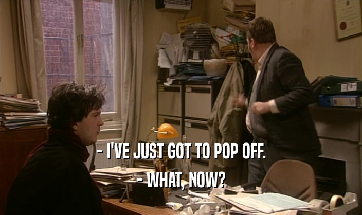 - I'VE JUST GOT TO POP OFF. - WHAT, NOW? 