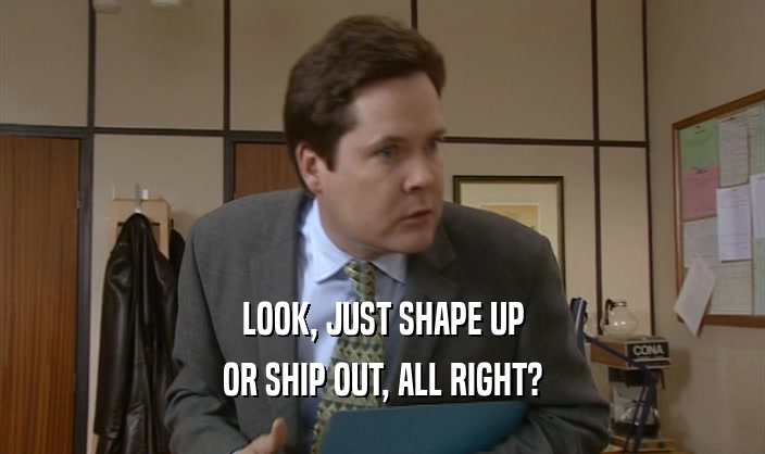 LOOK, JUST SHAPE UP OR SHIP OUT, ALL RIGHT? 